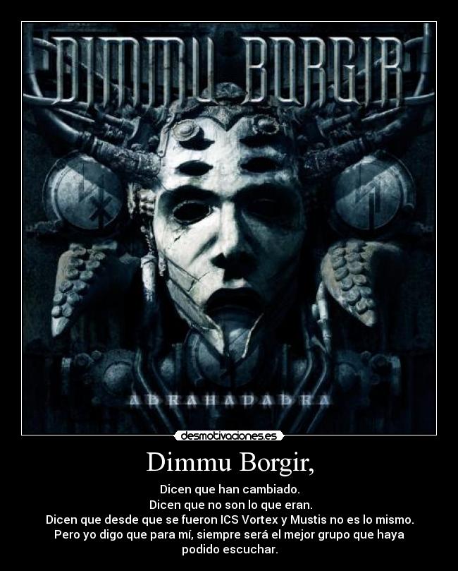 Dimmu Borgir, - Dicen que han cambiado.
Dicen que no son lo que eran.
Dicen que desde que se fueron ICS Vortex y Mustis no es lo mismo.
Pero yo digo que para mí, siempre será el mejor grupo que haya podido escuchar.