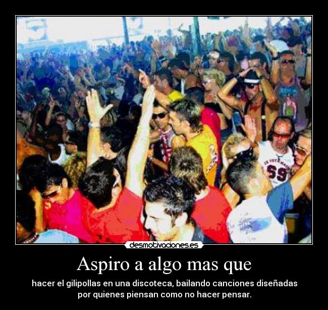 Aspiro a algo mas que - hacer el gilipollas en una discoteca, bailando canciones diseñadas
por quienes piensan como no hacer pensar.