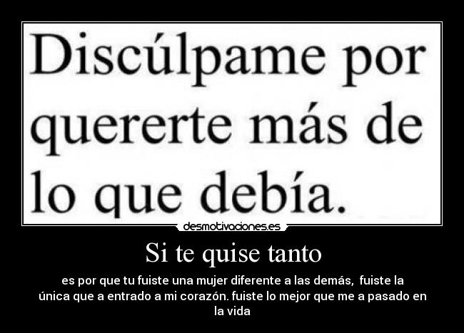 Si te quise tanto - es por que tu fuiste una mujer diferente a las demás, fuiste la
única que a entrado a mi corazón. fuiste lo mejor que me a pasado en
la vida