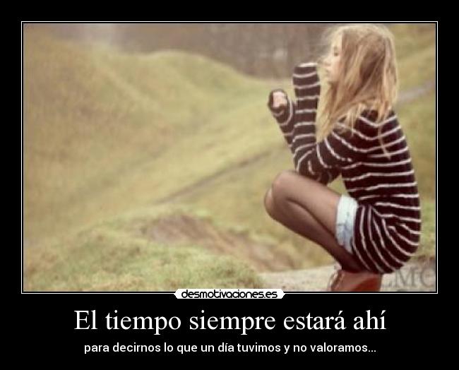 El tiempo siempre estará ahí - para decirnos lo que un día tuvimos y no valoramos...