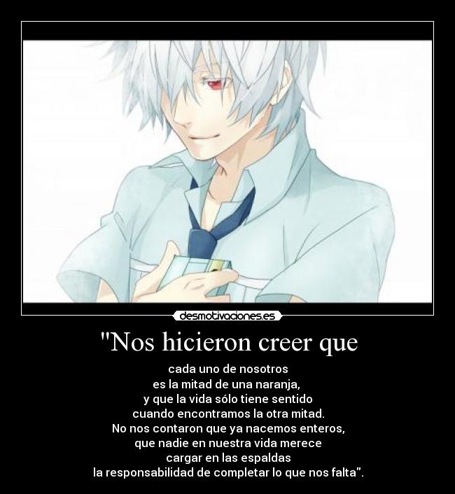 Nos hicieron creer que - cada uno de nosotros
es la mitad de una naranja,
y que la vida sólo tiene sentido
cuando encontramos la otra mitad.
No nos contaron que ya nacemos enteros,
que nadie en nuestra vida merece
cargar en las espaldas
la responsabilidad de completar lo que nos falta.