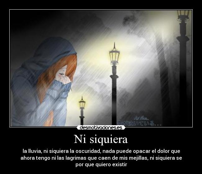 Ni siquiera - la lluvia, ni siquiera la oscuridad, nada puede opacar el dolor que
ahora tengo ni las lagrimas que caen de mis mejillas, ni siquiera se
por que quiero existir
