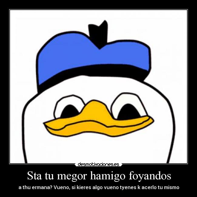 Sta tu megor hamigo foyandos - a thu ermana? Vueno, si kieres algo vueno tyenes k acerlo tu mismo