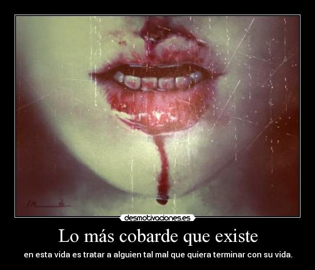 Lo más cobarde que existe - en esta vida es tratar a alguien tal mal que quiera terminar con su vida.