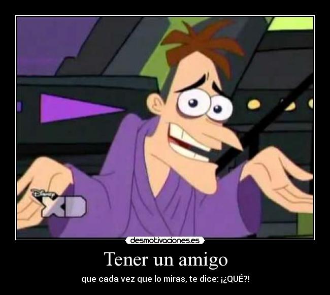 Tener un amigo - que cada vez que lo miras, te dice: ¡¿QUÉ?!