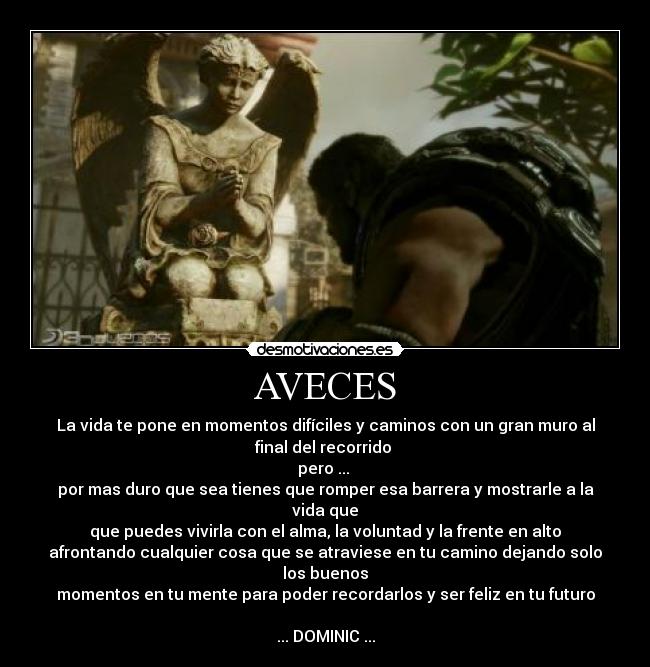 AVECES - La vida te pone en momentos difíciles y caminos con un gran muro al
final del recorrido
pero ...
por mas duro que sea tienes que romper esa barrera y mostrarle a la
vida que
que puedes vivirla con el alma, la voluntad y la frente en alto
afrontando cualquier cosa que se atraviese en tu camino dejando solo
los buenos
momentos en tu mente para poder recordarlos y ser feliz en tu futuro
... DOMINIC ...