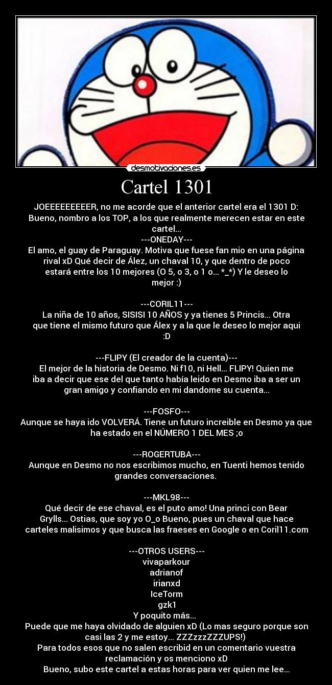 Cartel 1301 - JOEEEEEEEEER, no me acorde que el anterior cartel era el 1301 D:
Bueno, nombro a los TOP, a los que realmente merecen estar en este
cartel...
---ONEDAY---
El amo, el guay de Paraguay. Motiva que fuese fan mio en una página
rival xD Qué decir de Ález, un chaval 10, y que dentro de poco
estará entre los 10 mejores (O 5, o 3, o 1 o... *_*) Y le deseo lo
mejor :)

---CORIL11---
La niña de 10 años, SISISI 10 AÑOS y ya tienes 5 Princis... Otra
que tiene el mismo futuro que Álex y a la que le deseo lo mejor aqui
:D

---FLIPY (El creador de la cuenta)---
El mejor de la historia de Desmo. Ni f10, ni Hell... FLIPY! Quien me
iba a decir que ese del que tanto había leido en Desmo iba a ser un
gran amigo y confiando en mi dandome su cuenta...

---FOSFO---
Aunque se haya ido VOLVERÁ. Tiene un futuro increible en Desmo ya que
ha estado en el NÚMERO 1 DEL MES ;o

---ROGERTUBA---
Aunque en Desmo no nos escribimos mucho, en Tuenti hemos tenido
grandes conversaciones. 

---MKL98---
Qué decir de ese chaval, es el puto amo! Una princi con Bear
Grylls... Ostias, que soy yo O_o Bueno, pues un chaval que hace
carteles malisimos y que busca las fraeses en Google o en Coril11.com

---OTROS USERS---
vivaparkour
adrianof
irianxd
IceTorm
gzk1
Y poquito más... 
Puede que me haya olvidado de alguien xD (Lo mas seguro porque son
casi las 2 y me estoy... ZZZzzzZZZUPS!) 
Para todos esos que no salen escribid en un comentario vuestra
reclamación y os menciono xD
Bueno, subo este cartel a estas horas para ver quien me lee...