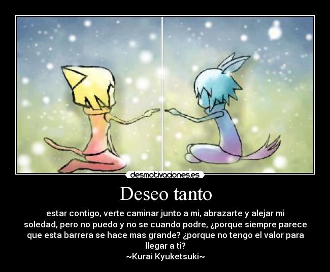 Deseo tanto - estar contigo, verte caminar junto a mi, abrazarte y alejar mi
soledad, pero no puedo y no se cuando podre, ¿porque siempre parece
que esta barrera se hace mas grande? ¿porque no tengo el valor para
llegar a ti?
~Kurai Kyuketsuki~