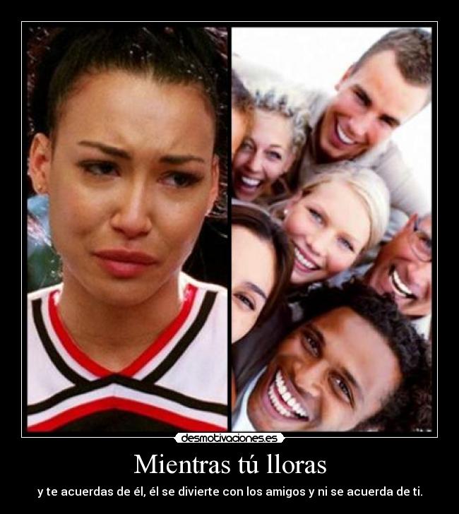Mientras tú lloras - y te acuerdas de él, él se divierte con los amigos y ni se acuerda de ti.