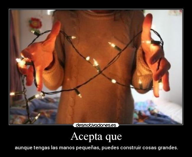Acepta que - aunque tengas las manos pequeñas, puedes construir cosas grandes.