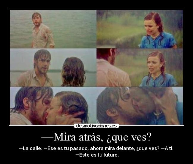 —Mira atrás, ¿que ves? - —La calle. —Ese es tu pasado, ahora mira delante, ¿que ves? —A ti. 
—Este es tu futuro.