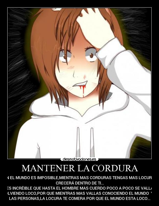 MANTENER LA CORDURA - EN EL MUNDO ES IMPOSIBLE,MIENTRAS MAS CORDURAS TENGAS MAS LOCURA
CRECERÁ DENTRO DE TI...
ES INCRÉIBLE QUE HASTA EL HOMBRE MAS CUERDO POCO A POCO SE VALLA
VOLVIENDO LOCO,POR QUE MIENTRAS MAS VALLAS CONOCIENDO EL MUNDO Y A
LAS PERSONAS,LA LOCURA TE COMERA POR QUE EL MUNDO ESTA LOCO...