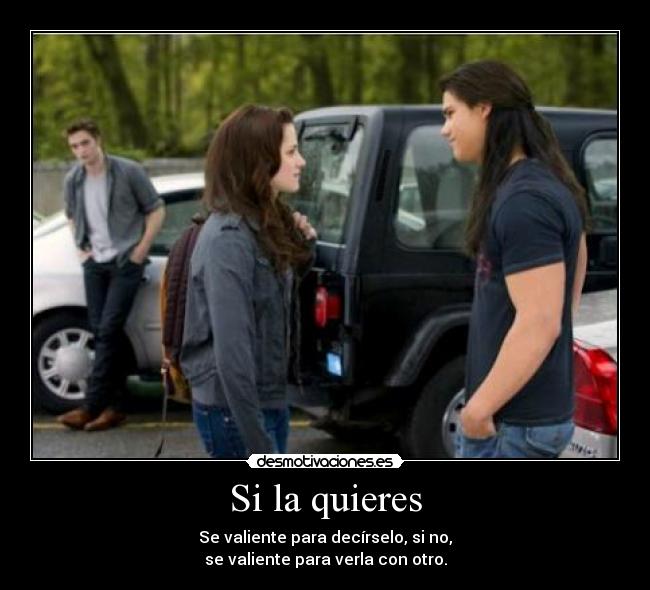 Si la quieres - Se valiente para decírselo, si no,
se valiente para verla con otro.