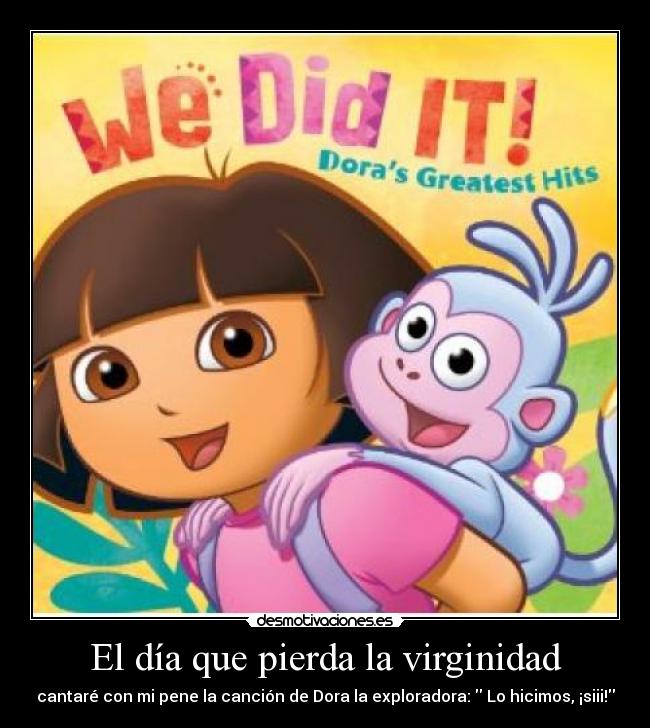 El día que pierda la virginidad - cantaré con mi pene la canción de Dora la exploradora:  Lo hicimos, ¡siii!
