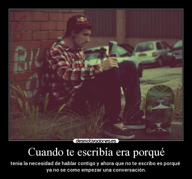 Cuando te escribía era porqué - tenia la necesidad de hablar contigo y ahora que no te escribo es porqué 
ya no se como empezar una conversación.
