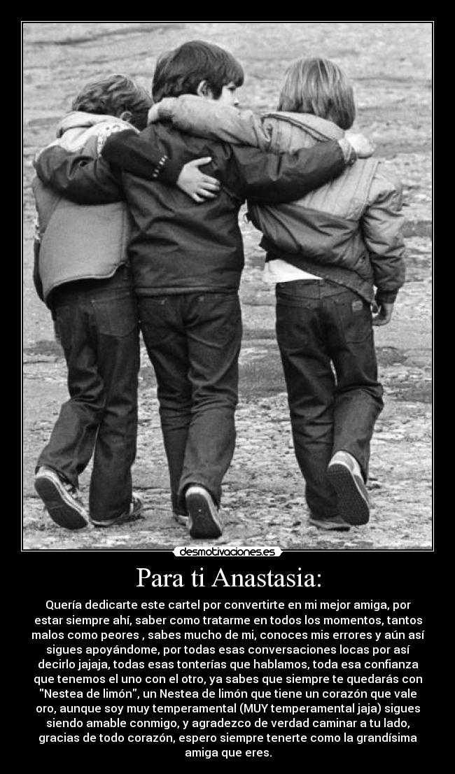 Para ti Anastasia: - Quería dedicarte este cartel por convertirte en mi mejor amiga, por
estar siempre ahí, saber como tratarme en todos los momentos, tantos
malos como peores , sabes mucho de mi, conoces mis errores y aún así
sigues apoyándome, por todas esas conversaciones locas por así
decirlo jajaja, todas esas tonterías que hablamos, toda esa confianza
que tenemos el uno con el otro, ya sabes que siempre te quedarás con
Nestea de limón, un Nestea de limón que tiene un corazón que vale
oro, aunque soy muy temperamental (MUY temperamental jaja) sigues
siendo amable conmigo, y agradezco de verdad caminar a tu lado,
gracias de todo corazón, espero siempre tenerte como la grandísima
amiga que eres.