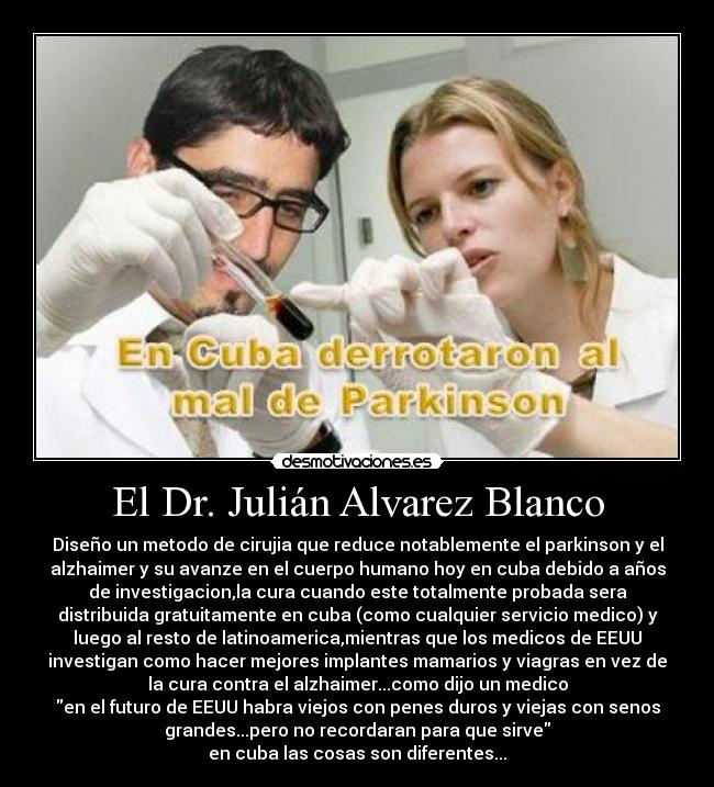 El Dr. Julián Alvarez Blanco - Diseño un metodo de cirujia que reduce notablemente el parkinson y el
alzhaimer y su avanze en el cuerpo humano hoy en cuba debido a años
de investigacion,la cura cuando este totalmente probada sera
distribuida gratuitamente en cuba (como cualquier servicio medico) y
luego al resto de latinoamerica,mientras que los medicos de EEUU
investigan como hacer mejores implantes mamarios y viagras en vez de
la cura contra el alzhaimer...como dijo un medico
en el futuro de EEUU habra viejos con penes duros y viejas con senos
grandes...pero no recordaran para que sirve
en cuba las cosas son diferentes...