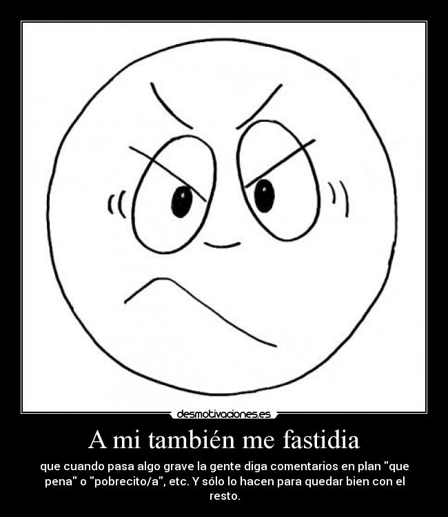 A mi también me fastidia - que cuando pasa algo grave la gente diga comentarios en plan que
pena o pobrecito/a, etc. Y sólo lo hacen para quedar bien con el
resto.