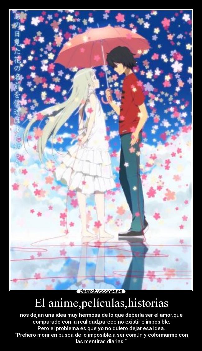 El anime,películas,historias - nos dejan una idea muy hermosa de lo que debería ser el amor,que
comparado con la realidad,parece no existir e imposible.
Pero el problema es que yo no quiero dejar esa idea.
Prefiero morir en busca de lo imposible,a ser común y coformarme con
las mentiras diarias.