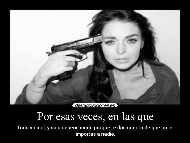 Por esas veces, en las que - todo va mal, y solo deseas morir, porque te das cuenta de que no le importas a nadie.