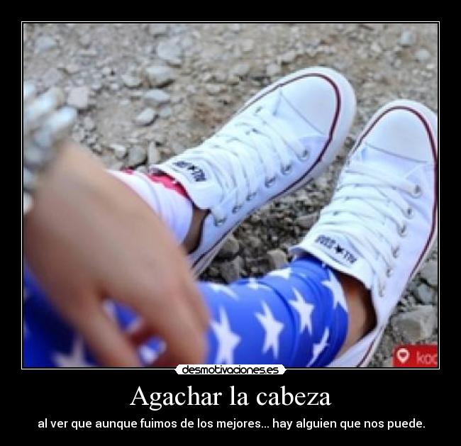 Agachar la cabeza - al ver que aunque fuimos de los mejores... hay alguien que nos puede.