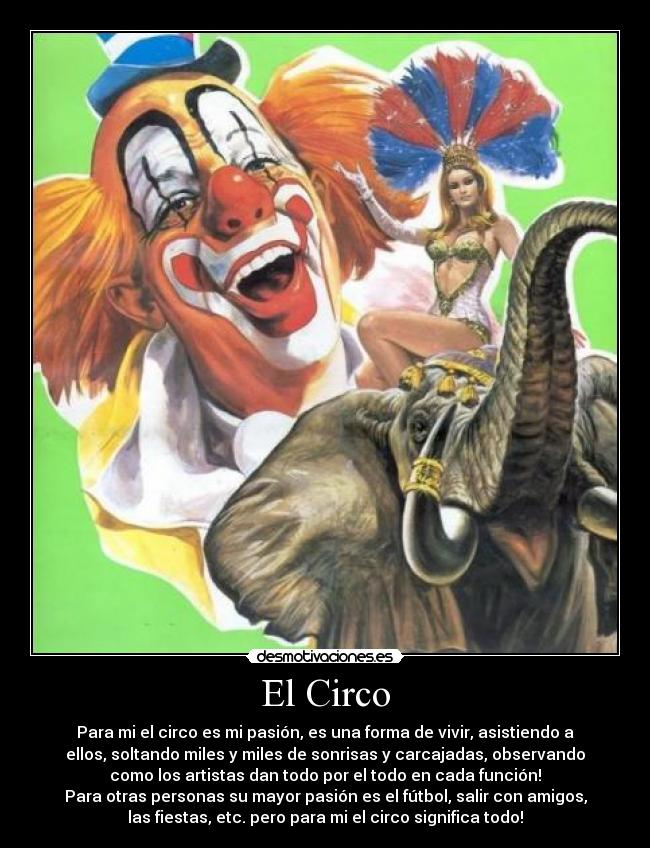 El Circo - Para mi el circo es mi pasión, es una forma de vivir, asistiendo a
ellos, soltando miles y miles de sonrisas y carcajadas, observando
como los artistas dan todo por el todo en cada función!
Para otras personas su mayor pasión es el fútbol, salir con amigos,
las fiestas, etc. pero para mi el circo significa todo!