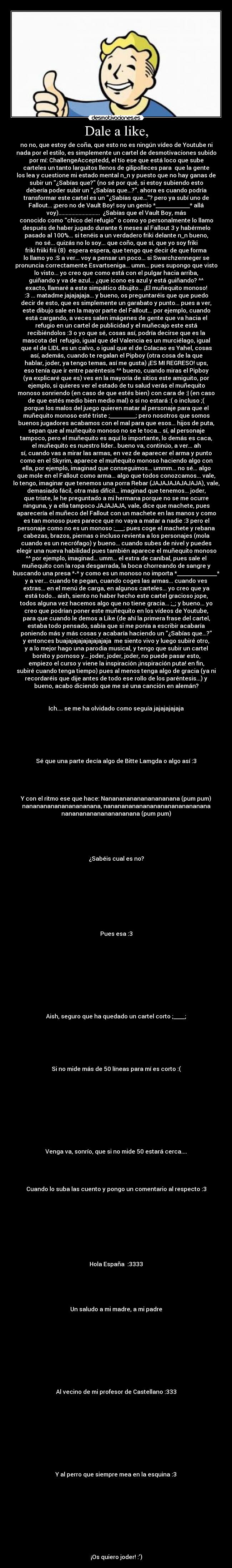 Dale a like, - no no, que estoy de coña, que esto no es ningún vídeo de Youtube ni
nada por el estilo, es simplemente un cartel de desmotivaciones subido
por mí: ChallengeAcceptedd, el tío ese que está loco que sube
carteles un tanto larguitos llenos de gilipolleces para  que la gente
los lea y cuestione mi estado mental n_n y puesto que no hay ganas de
subir un ¿Sabías que? (no sé por qué, si estoy subiendo esto
debería poder subir un ¿Sabías que...?. ahora es cuando podría
transformar este cartel es un ¿Sabías que...? pero ya subí uno de
Fallout... ¡pero no de Vault Boy! soy un genio *____________* allá
voy).............................  ¿Sabías que el Vault Boy, más
conocido como chico del refugio o como yo personalmente lo llamo
después de haber jugado durante 6 meses al Fallout 3 y habérmelo
pasado al 100%... si tenéis a un verdadero friki delante n_n bueno,
no sé... quizás no lo soy... que coño, que sí, que yo soy friki
friki friiki frii (8)  espera espera, que tengo que decir de que forma
lo llamo yo :S a ver... voy a pensar un poco... si Swarchzenneger se
pronuncia correctamente Esvartseniga... umm... pues supongo que visto
lo visto... yo creo que como está con el pulgar hacia arriba,
guiñando y va de azul... ¿que icono es azul y está guiñando? ^^
exacto, llamaré a este simpático dibujito... ¡El muñequito monoso!
:3 ... matadme jajajajaja... y bueno, os preguntaréis que que puedo
decir de esto, que es simplemente un garabato y punto... pues a ver,
este dibujo sale en la mayor parte del Fallout... por ejemplo, cuando
está cargando, a veces salen imágenes de gente que va hacia el
refugio en un cartel de publicidad y el muñecajo este está
recibiéndolos :3 o yo que sé, cosas así, podría decirse que es la
mascota del  refugio, igual que del Valencia es un murciélago, igual
que el de LIDL es un calvo, o igual que el de Colacao es Yahel, cosas
así, además, cuando te regalan el Pipboy (otra cosa de la que
hablar, joder, ya tengo temas, así me gusta) ¡ES MI REGRESO! ups,
eso tenía que ir entre paréntesis ^^ bueno, cuando miras el Pipboy
(ya explicaré que es) ves en la mayoría de sitios este amiguito, por
ejemplo, si quieres ver el estado de tu salud verás el muñequito
monoso sonriendo (en caso de que estés bien) con cara de :| (en caso
de que estés medio bien medio mal) o si no estará :( o incluso ;(
porque los malos del juego quieren matar al personaje para que el
muñequito monoso esté triste ;_________; pero nosotros que somos
buenos jugadores acabamos con el mal para que esos... hijos de puta,
sepan que al muñequito monoso no se le toca... sí, al personaje
tampoco, pero el muñequito es aquí lo importante, lo demás es caca,
el muñequito es nuestro líder.. bueno va, continúo, a ver... ah
sí, cuando vas a mirar las armas, en vez de aparecer el arma y punto
como en el Skyrim, aparece el muñequito monoso haciendo algo con
ella, por ejemplo, imaginad que conseguimos... ummm... no sé... algo
que mole en el Fallout como arma... algo que todos conozcamos... vale,
lo tengo, imaginar que tenemos una porra Rebar (JAJAJAJAJAJAJA), vale,
demasiado fácil, otra más difícil... imaginad que tenemos... joder,
que triste, le he preguntado a mi hermana porque no se me ocurre
ninguna, y a ella tampoco JAJAJAJA, vale, dice que machete, pues
aparecería el muñeco del Fallout con un machete en las manos y como
es tan monoso pues parece que no vaya a matar a nadie :3 pero el
personaje como no es un monoso ;___; pues coge el machete y rebana
cabezas, brazos, piernas o incluso revienta a los personajes (mola
cuando es un necrófago) y bueno... cuando subes de nivel y puedes
elegir una nueva habilidad pues también aparece el muñequito monoso
^^ por ejemplo, imaginad... umm... el extra de caníbal, pues sale el
muñequito con la ropa desgarrada, la boca chorreando de sangre y
buscando una presa *-* y como es un monoso no importa *______________*
y a ver... cuando te pegan, cuando coges las armas... cuando ves
extras... en el menú de carga, en algunos carteles... yo creo que ya
está todo... aish, siento no haber hecho este cartel gracioso jope,
todos alguna vez hacemos algo que no tiene gracia... ;_; y bueno... yo
creo que podrían poner este muñequito en los vídeos de Youtube,
para que cuando le demos a Like (de ahí la primera frase del cartel,
estaba todo pensado, sabía que si me ponía a escribir acabaría
poniendo más y más cosas y acabaría haciendo un ¿Sabías que...?
y entonces buajajajajajajajajaja  me siento vivo y luego subiré otro,
y a lo mejor hago una parodia musical, y tengo que subir un cartel
bonito y pornoso y... joder, joder, joder, no puede pasar esto,
empiezo el curso y viene la inspiración ¡inspiración puta! en fin,
subiré cuando tenga tiempo) pues al menos tenga algo de gracia (ya ni
recordaréis que dije antes de todo ese rollo de los paréntesis...) y
bueno, acabo diciendo que me sé una canción en alemán?


Ich.... se me ha olvidado como seguía jajajajajaja






Sé que una parte decía algo de Bitte Lamgda o algo así :3




Y con el ritmo ese que hace: Nanananananananananana (pum pum)
nanananananananananana, nanananananananananananananana
nanananananananananana (pum pum)





¿Sabéis cual es no?









Pues esa :3










Aish, seguro que ha quedado un cartel corto ;____;






Si no mide más de 50 líneas para mí es corto :(










Venga va, sonrío, que si no mide 50 estará cerca....




Cuando lo suba las cuento y pongo un comentario al respecto :3









Hola España  :3333





Un saludo a mi madre, a mi padre










Al vecino de mi profesor de Castellano :333










Y al perro que siempre mea en la esquina :3










¡Os quiero joder! :)