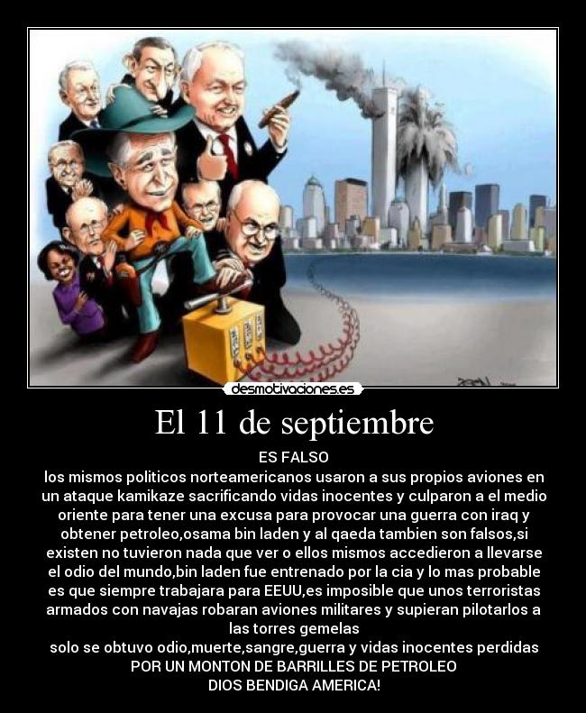 El 11 de septiembre - ES FALSO
los mismos politicos norteamericanos usaron a sus propios aviones en
un ataque kamikaze sacrificando vidas inocentes y culparon a el medio
oriente para tener una excusa para provocar una guerra con iraq y
obtener petroleo,osama bin laden y al qaeda tambien son falsos,si
existen no tuvieron nada que ver o ellos mismos accedieron a llevarse
el odio del mundo,bin laden fue entrenado por la cia y lo mas probable
es que siempre trabajara para EEUU,es imposible que unos terroristas
armados con navajas robaran aviones militares y supieran pilotarlos a
las torres gemelas
solo se obtuvo odio,muerte,sangre,guerra y vidas inocentes perdidas
POR UN MONTON DE BARRILLES DE PETROLEO
DIOS BENDIGA AMERICA!