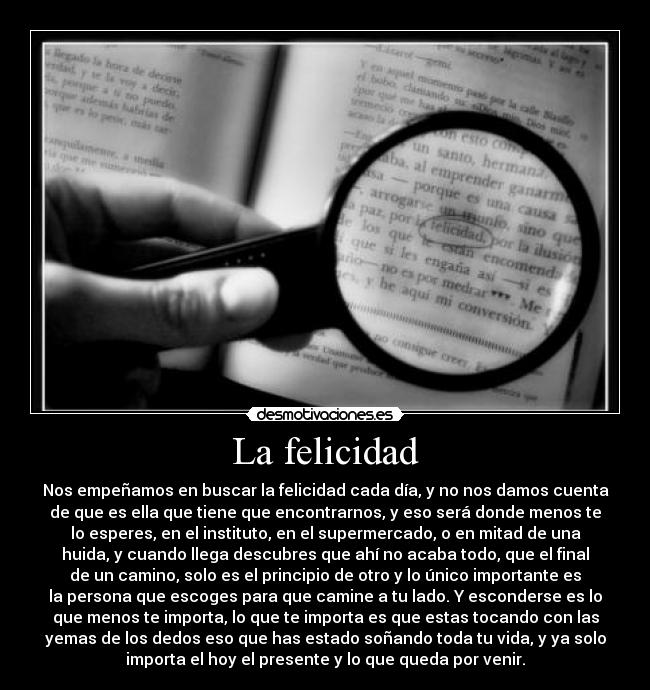 La felicidad - Nos empeñamos en buscar la felicidad cada día, y no nos damos cuenta
de que es ella que tiene que encontrarnos, y eso será donde menos te
lo esperes, en el instituto, en el supermercado, o en mitad de una
huida, y cuando llega descubres que ahí no acaba todo, que el final
de un camino, solo es el principio de otro y lo único importante es
la persona que escoges para que camine a tu lado. Y esconderse es lo
que menos te importa, lo que te importa es que estas tocando con las
yemas de los dedos eso que has estado soñando toda tu vida, y ya solo
importa el hoy el presente y lo que queda por venir.