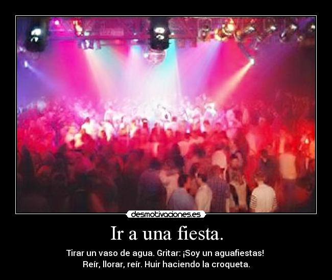 Ir a una fiesta. - Tirar un vaso de agua. Gritar: ¡Soy un aguafiestas!
Reír, llorar, reír. Huir haciendo la croqueta.