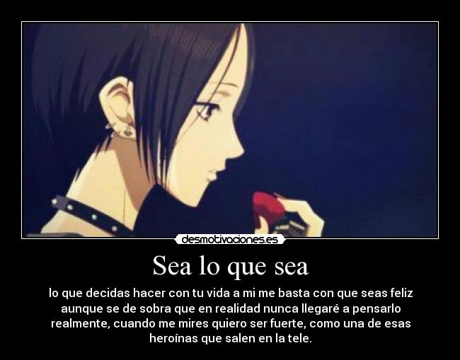 Sea lo que sea - lo que decidas hacer con tu vida a mi me basta con que seas feliz
aunque se de sobra que en realidad nunca llegaré a pensarlo
realmente, cuando me mires quiero ser fuerte, como una de esas
heroínas que salen en la tele.