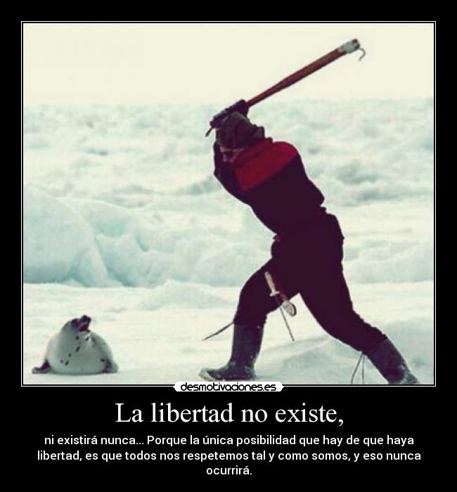 La libertad no existe, - ni existirá nunca... Porque la única posibilidad que hay de que haya
libertad, es que todos nos respetemos tal y como somos, y eso nunca
ocurrirá.