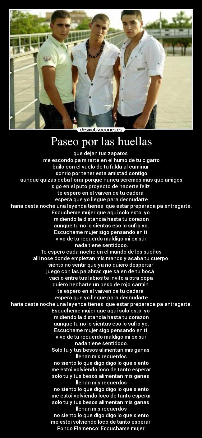 Paseo por las huellas - que dejan tus zapatos 
me escondo pa mirarte en el humo de tu cigarro
bailo con el vuelo de tu falda al caminar 
sonrio por tener esta amistad contigo
aunque quizas deba llorar porque nunca seremos mas que amigos
sigo en el puto proyecto de hacerte feliz 
te espero en el vaiven de tu cadera 
espera que yo llegue para desnudarte
haria desta noche una leyenda tienes  que estar preparada pa entregarte.
Escucheme mujer que aqui solo estoi yo 
midiendo la distancia hasta tu corazon
aunque tu no lo sientas eso lo sufro yo.
Escuchame mujer sigo pensando en ti 
vivo de tu recuerdo maldigo mi existir
nada tiene sentidooo.
 Te espero cada noche en el mundo de los sueños 
alli nose donde empiezan mis manos y acaba tu cuerpo 
siento no sentir que ya no quiero despertar 
juego con las palabras que salen de tu boca 
vacilo entre tus labios te invito a otra copa
quiero hecharte un beso de rojo carmin 
te espero en el vaiven de tu cadera 
espera que yo llegue para desnudarte
haria desta noche una leyenda tienes  que estar preparada pa entregarte.
Escucheme mujer que aqui solo estoi yo 
midiendo la distancia hasta tu corazon
aunque tu no lo sientas eso lo sufro yo.
Escuchame mujer sigo pensando en ti 
vivo de tu recuerdo maldigo mi existir
nada tiene sentidooo.
Solo tu y tus besos alimentan mis ganas 
llenan mis recuerdos
no siento lo que digo digo lo que siento
me estoi volviendo loco de tanto esperar
solo tu y tus besos alimentan mis ganas 
llenan mis recuerdos
no siento lo que digo digo lo que siento
me estoi volviendo loco de tanto esperar
solo tu y tus besos alimentan mis ganas 
llenan mis recuerdos
no siento lo que digo digo lo que siento
me estoi volviendo loco de tanto esperar.
Fondo Flamenco: Escuchame mujer.
