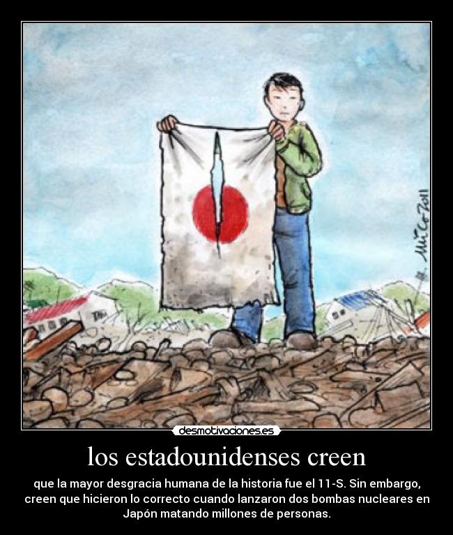 los estadounidenses creen - que la mayor desgracia humana de la historia fue el 11-S. Sin embargo,
creen que hicieron lo correcto cuando lanzaron dos bombas nucleares en
Japón matando millones de personas.