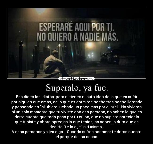 Superalo, ya fue. - Eso dicen los idiotas, pero ni tienen ni puta idea de lo que es sufrir
por alguien que amas, de lo que es dormirce noche tras noche llorando
y pensando en si ubiera luchado un poco mas por ella/el. No vivieron
ni un solo momento que tu viviste con esa persona, no saben lo que es
darte cuenta que todo paso por tu culpa, que no supiste apreciar lo
que tubiste y ahora aprecias lo que tenias, no saben lo duro que es
decirte te lo dije a ti mismo.
A esas personas yo les digo... Cuando sufras por amor te daras cuenta
el porque de las cosas.