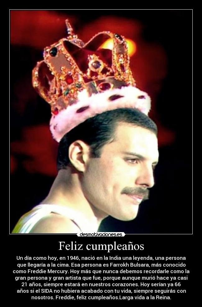 Feliz cumpleaños - Un día como hoy, en 1946, nació en la India una leyenda, una persona
que llegaría a la cima. Esa persona es Farrokh Bulsara, más conocido
como Freddie Mercury. Hoy más que nunca debemos recordarle como la
gran persona y gran artista que fue, porque aunque murió hace ya casi
21 años, siempre estará en nuestros corazones. Hoy serían ya 66
años si el SIDA no hubiera acabado con tu vida, siempre seguirás con
nosotros. Freddie, feliz cumpleaños.Larga vida a la Reina.