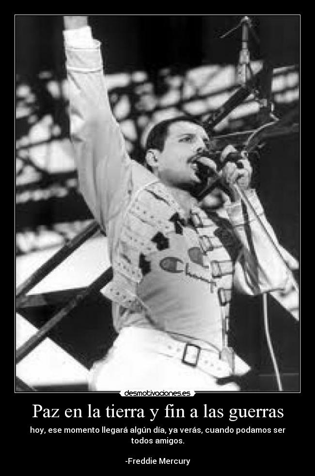 Paz en la tierra y fin a las guerras - hoy, ese momento llegará algún día, ya verás, cuando podamos ser todos amigos.
                                                                       -Freddie Mercury