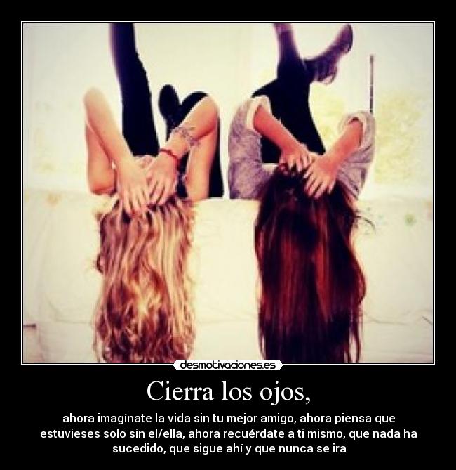 Cierra los ojos, - ahora imagínate la vida sin tu mejor amigo, ahora piensa que
estuvieses solo sin el/ella, ahora recuérdate a ti mismo, que nada ha
sucedido, que sigue ahí y que nunca se ira