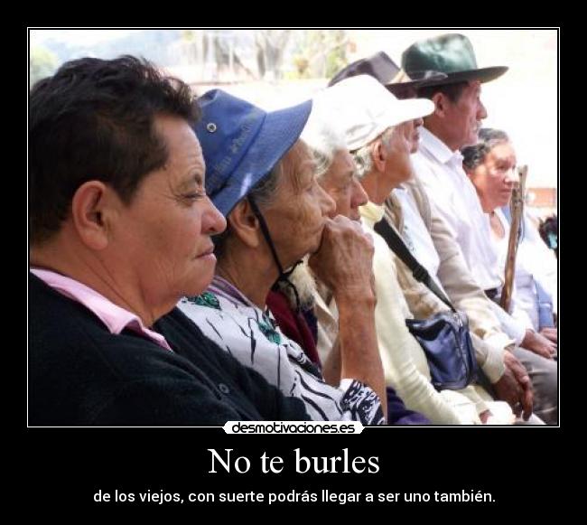 No te burles - de los viejos, con suerte podrás llegar a ser uno también.