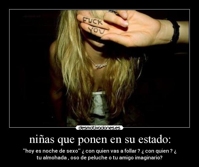 niñas que ponen en su estado: - hoy es noche de sexo ¿ con quien vas a follar ? ¿ con quien ? ¿
tu almohada , oso de peluche o tu amigo imaginario?