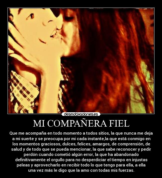 MI COMPAÑERA FIEL - Que me acompaña en todo momento a todos sitios, la que nunca me deja
a mi suerte y se preocupa por mi cada instante,la que está conmigo en
los momentos graciosos, dulces, felices, amargos, de comprensión, de
salud y de todo que se pueda mencionar, la que sabe reconocer y pedir
perdón cuando cometió algún error, la que ha abandonado
definitivamente el orgullo para no desperdiciar el tiempo en injustas
peleas y aprovecharlo en recibir todo lo que tengo para ella, a ella
una vez más le digo que la amo con todas mis fuerzas.