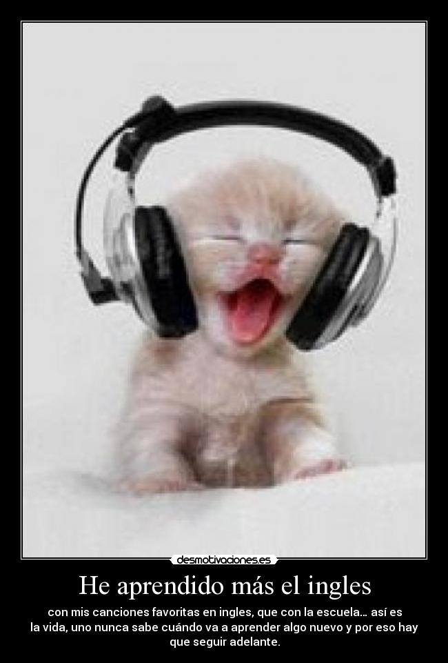 He aprendido más el ingles - con mis canciones favoritas en ingles, que con la escuela… así es
la vida, uno nunca sabe cuándo va a aprender algo nuevo y por eso hay
que seguir adelante.