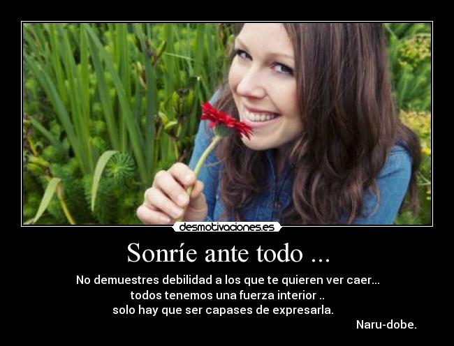 Sonríe ante todo ... - No demuestres debilidad a los que te quieren ver caer...
todos tenemos una fuerza interior ..
solo hay que ser capases de expresarla.
Naru-dobe.