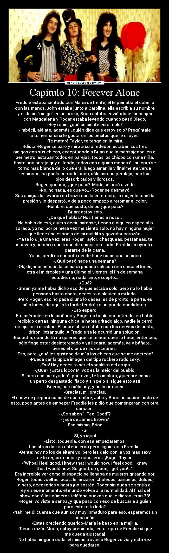 Capítulo 10: Forever Alone - Freddie estaba sentado con María de frente, él le peinaba el cabello
con las manos, John estaba junto a Carolina, ella escribía su nombre
y el de su “amigo” en su brazo, Brian estaba enviándose mensajes
con Magdalena y Roger estaba leyendo cuando pasó Diego.
-Hey rubio, ¿qué se siente estar solo?
-Imbécil, aléjate, además ¿quién dice que estoy solo? Pregúntale
a tu hermana si le gustaron los besitos que le di ayer.
-Te mataré Taylor, te tengo en la mira.
-Idiota.-Roger se paró y miró a su alrededor, estaban sus tres
amigos con sus chicas, exceptuando a Brian que la mensajeaba; en el
perímetro, estaban todos en parejas, todos los chicos con una niña,
hasta una pareja gay al fondo, todos con alguien menos él, su cara se
tornó más blanca de lo que era, luego amarilla y finalmente verde
espinaca, no podía cerrar la boca, sólo miraba perplejo, con los
ojos desorbitados y llorosos.
-Roger, querido, ¿qué pasa?-María se paró a verlo.
-No, no nada, es que yo…-Roger se desmayó.
Sus amigos lo llevaron en brazo con la enfermera, la mujer le tomó la
presión y lo despertó, y de a poco empezó a retomar el color.
-Hombre, que susto, dinos ¿qué pasó?
-Brian: estoy solo.
-¿De qué hablas? Nos tienes a noso…
-No hablo de eso, quiero decir, mírense, tienen a alguien especial a
su lado, yo no, por primera vez me siento solo, no hay ninguna mujer
que llene ese espacio de mi maldito y gozador corazón.
-Ya te lo dije una vez: eres Roger Taylor, chasqueas, pestañeas, te
mueves y tienes a una tropa de chicas a tu lado.-Freddie lo ayudó a
pararse de la cama.
-Ya no, perdí mi encanto desde hace como una semana.
-¿Qué pasó hace una semana?
-Ok, déjame pensar, la semana pasada salí con una chica el lunes,
otra el miércoles y una última el viernes, el fin de semana
estudié, no, nada raro, excepto…
-¿Qué?
-Green ya me había dicho eso de que estaba solo, pero no lo había
pensado hasta ahora, necesito a alguien a mi lado.
-Pero Roger, eso no pasa si uno lo desea, es de pronto, a parte, es
sólo lunes, de aquí a la tarde tendrás a un par de candidatas.
-Eso espero.
Era miércoles en la mañana y Roger no había coqueteado, no había
recibido cartas, ninguna chica le había gritado algo, nadie le cerró
un ojo, ni lo miraban. El pobre chico estaba con los nervios de punta,
tiritón, intranquilo. A Freddie se le ocurrió una solución.
-Escucha, cuando tú no quieres que se te acerquen lo hace, entonces,
sólo finge estar desinteresado y ya llegara, además, ve y báñate,
tienes el olor de mis calcetines.
-Eso, pero, ¿qué les gustaba de mí a las chicas que se me acercan?
-Puede ser la típica imagen del tipo rockero rudo sexy.
-¡Eso! Hoy necesito ser el vocalista del grupo.
-¿Qué? ¿Estás loco? Mi voz es la mejor del pueblo.
-Sí pero eso me ayudará, por favor, te lo imploro, ¡quedaré como
un perro desgastado, flaco y sin pelo si sigue esto así!
-Bueno, pero sólo hoy, y no lo arruines.
-Gracias, mil gracias.
El show se preparó como de costumbre, John y Brian no sabían nada de
esto, poco antes de empezar Freddie les pidió que comenzaran con otra
canción:
-¿Se saben “I Feel Good”?
-¿Esa de James Brown?
-Esa misma, Brian.
-Sí
-Sí, yo igual.
-Listo, tóquenla, con esa empezaremos.
Los otros dos no entendieron pero siguieron a Freddie.
-Gente: hoy no los deleitaré yo, pero les dejo con la voz más sexy
de la región, damas y caballeros: ¡Roger Taylor!
-“Whoa! I feel good, I knew that I would now. I feel good, I knew
that I would now. So good, so good, I got you!...”
Era increíble ver como el espacio se llenaba de mujeres gritando por
Roger, todas vueltas locas, le lanzaron chalecos, pañuelos, dulces,
dinero, accesorios y hasta ¡un sostén! Roger sin duda se sentía el
rey en ese momento, el mundo volvía a la normalidad. Al final del
show contó los números teléfono nuevos que le dieron ¡eran 33!
-Roger, volviste a ser tú ¿y qué pasó con eso de buscar a alguien
para estar a tu lado?
-Nah, me di cuenta que aún soy muy inmaduro para eso, esperemos un
poco más.
-Estas creciendo querido-María le besó en la mejilla.
-Tienes razón María, estoy creciendo, ¡esta ropa de Freddie sí que
me queda ajustada!
No había ninguna duda: el mismo travieso Roger volvía y esta vez
para quedarse.