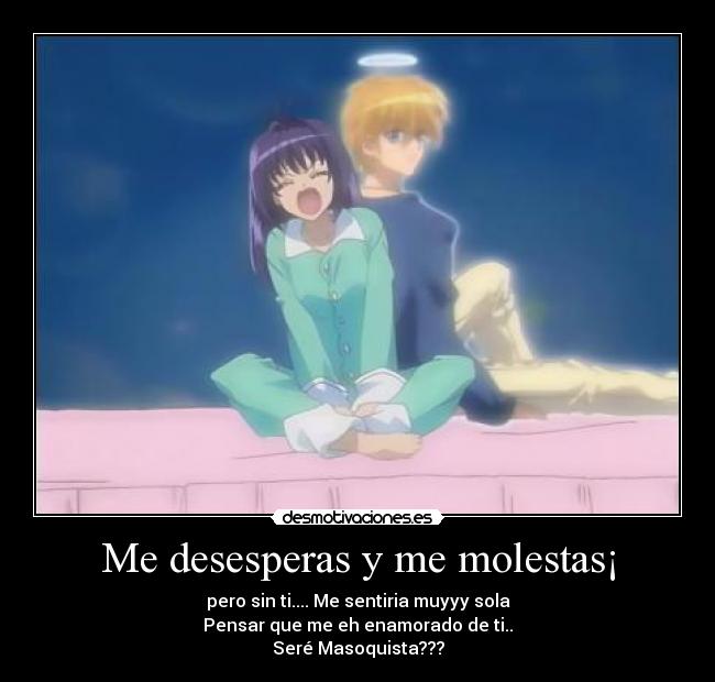 Me desesperas y me molestas¡ -