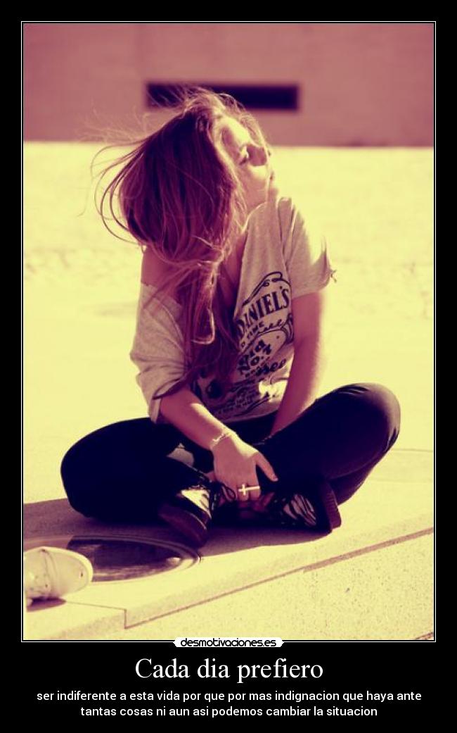 Cada dia prefiero - ser indiferente a esta vida por que por mas indignacion que haya ante
tantas cosas ni aun asi podemos cambiar la situacion