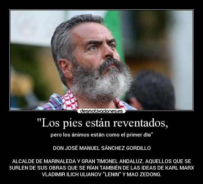 Los pies están reventados, - pero los ánimos están como el primer día
DON JOSÉ MANUEL SÁNCHEZ GORDILLO
ALCALDE DE MARINALEDA Y GRAN TIMONEL ANDALUZ. AQUELLOS QUE SE
BURLEN DE SUS OBRAS QUE SE RÍAN TAMBIÉN DE LAS IDEAS DE KARL MARX,
VLADIMIR ILICH ULIANOV LENIN Y MAO ZEDONG.