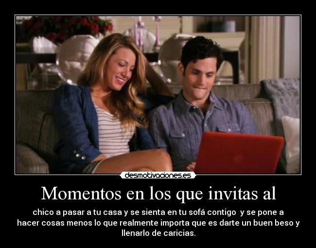 Momentos en los que invitas al - chico a pasar a tu casa y se sienta en tu sofá contigo y se pone a
hacer cosas menos lo que realmente importa que es darte un buen beso y
llenarlo de caricias.