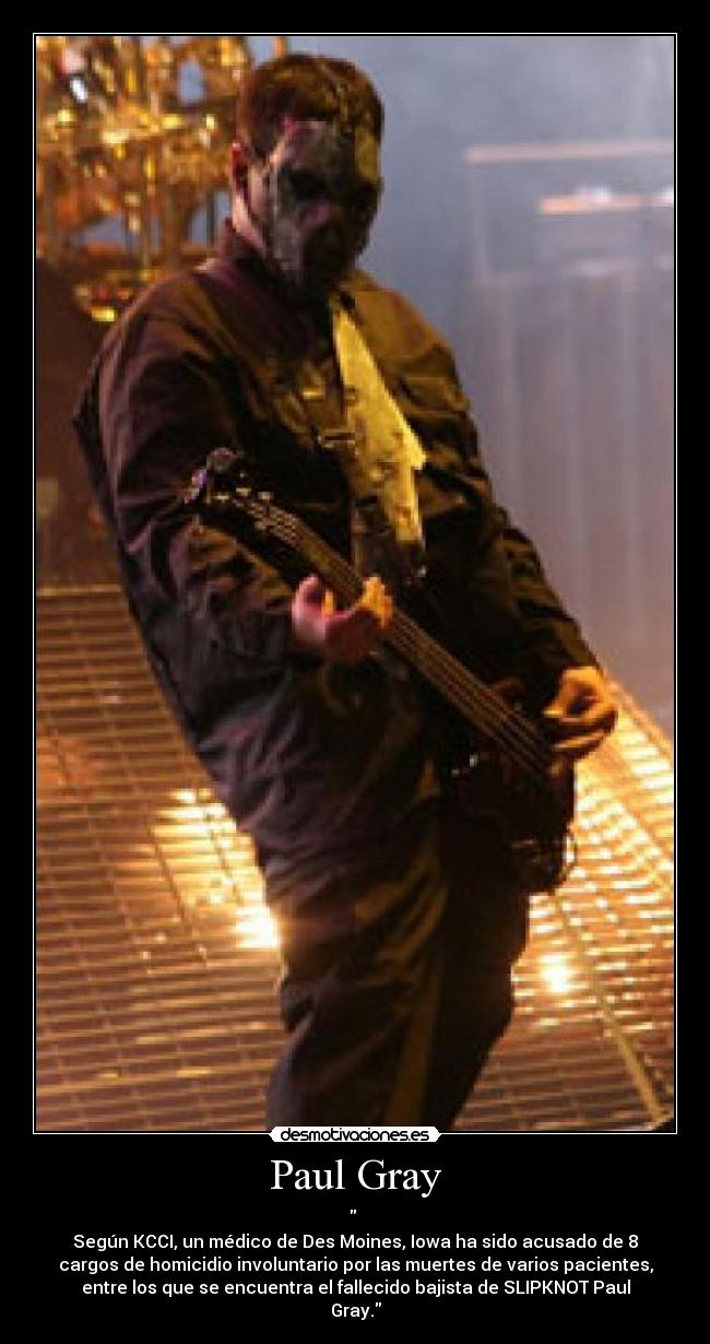 Paul Gray -
Según KCCI, un médico de Des Moines, Iowa ha sido acusado de 8
cargos de homicidio involuntario por las muertes de varios pacientes,
entre los que se encuentra el fallecido bajista de SLIPKNOT Paul
Gray.