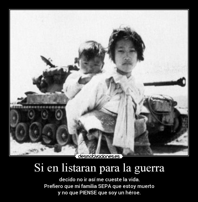 Si en listaran para la guerra - decido no ir así me cueste la vida.
Prefiero que mi familia SEPA que estoy muerto
y no que PIENSE que soy un héroe.